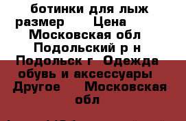 ботинки для лыж размер 34 › Цена ­ 700 - Московская обл., Подольский р-н, Подольск г. Одежда, обувь и аксессуары » Другое   . Московская обл.